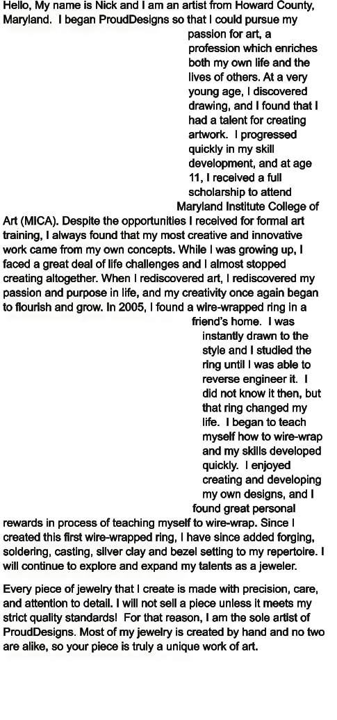 Hello, My name is Nick and I am an artist from Howard County, Maryland.  I began ProudDesigns so that I could pursue my passion for art, a profession which enriches both my own life and the lives of others. At a very young age, I discovered drawing, and I found that I had a talent for creating artwork.  I progressed quickly in my skill development, and at age 11, I received a full scholarship to attend Maryland Institute College of Art (MICA). Despite the opportunities I received for formal art training, I always found that my most creative and innovative work came from my own concepts. While I was growing up, I faced a great deal of life challenges and I almost stopped creating altogether. When I rediscovered art, I rediscovered my passion and purpose in life, and my creativity once again began to flourish and grow. In 2005, I found a wire-wrapped ring in a friend’s home.  I was instantly drawn to the style and I studied the ring until I was able to reverse engineer it.  I did not know it then, but that ring changed my life.  I began to teach myself how to wire-wrap and my skills developed quickly.  I enjoyed creating and developing my own designs, and I found great personal rewards in process of teaching myself to wire-wrap. Since I created this first wire-wrapped ring, I have since added forging, soldering, casting, silver clay and bezel setting to my repertoire. I will continue to explore and expand my talents as a jeweler. Every piece of jewelry that I create is made with precision, care, and attention to detail. I will not sell a piece unless it meets my strict quality standards!  For that reason, I am the sole artist of ProudDesigns. Most of my jewelry is created by hand and no two are alike, so your piece is truly a unique work of art.